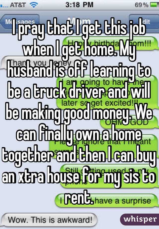 I pray that I get this job when I get home. My husband is off learning to be a truck driver and will be making good money. We can finally own a home together and then I can buy an xtra house for my sis to rent. 
