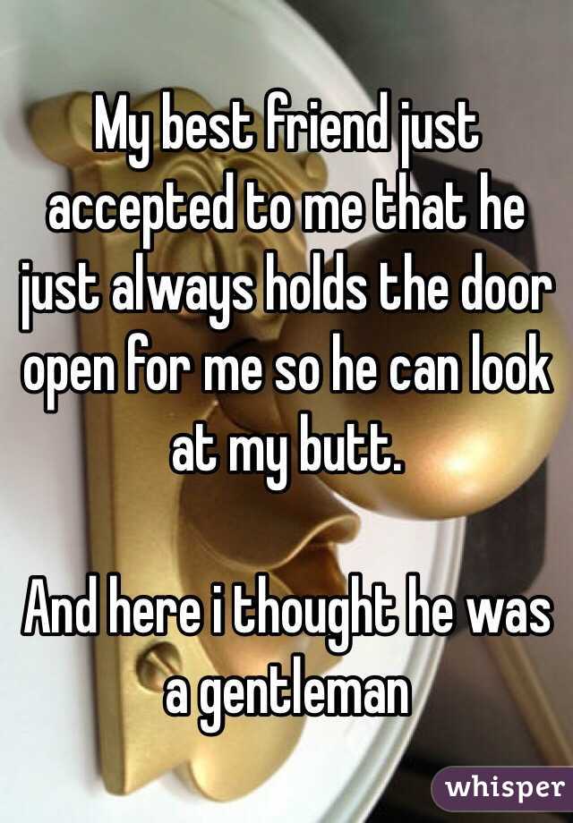 My best friend just accepted to me that he just always holds the door open for me so he can look at my butt. 

And here i thought he was a gentleman