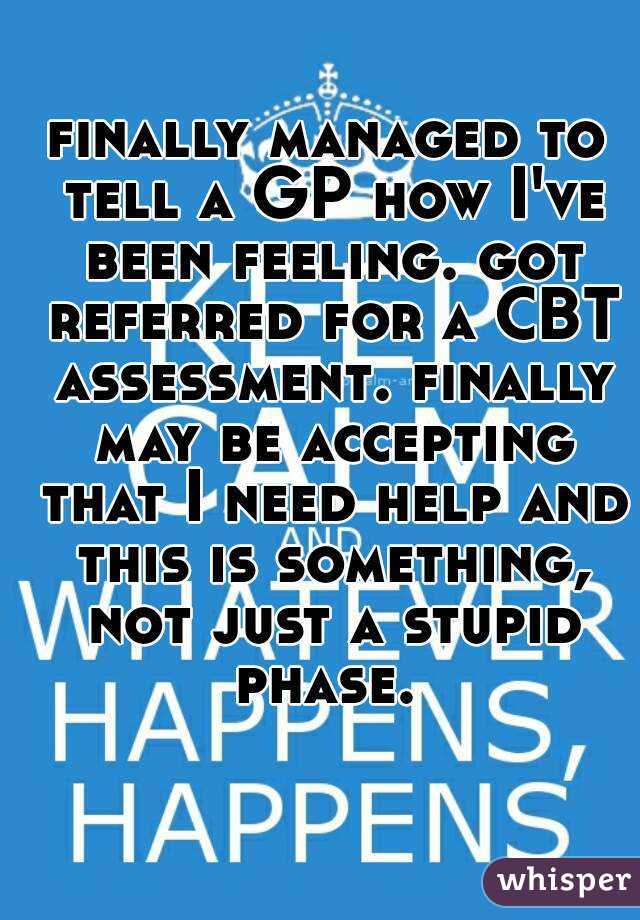 finally managed to tell a GP how I've been feeling. got referred for a CBT assessment. finally may be accepting that I need help and this is something, not just a stupid phase. 