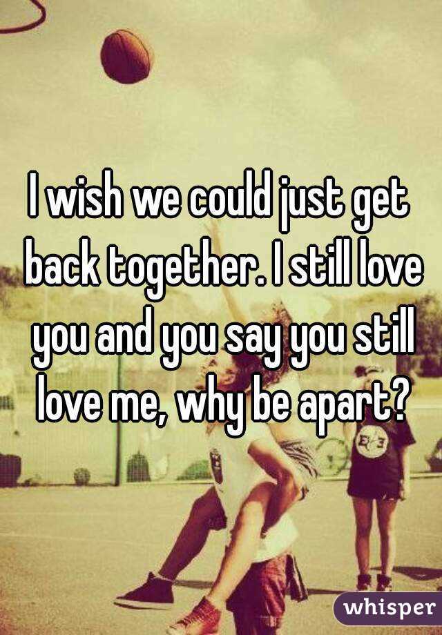 I wish we could just get back together. I still love you and you say you still love me, why be apart?