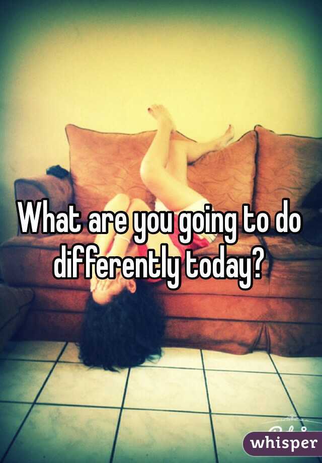 What are you going to do differently today?