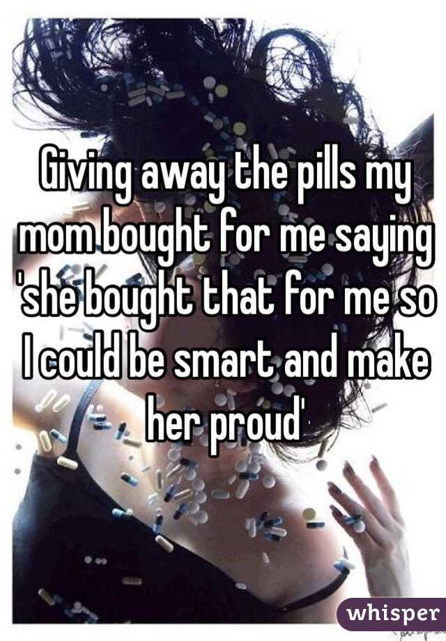 Giving away the pills my mom bought for me saying 'she bought that for me so I could be smart and make her proud'