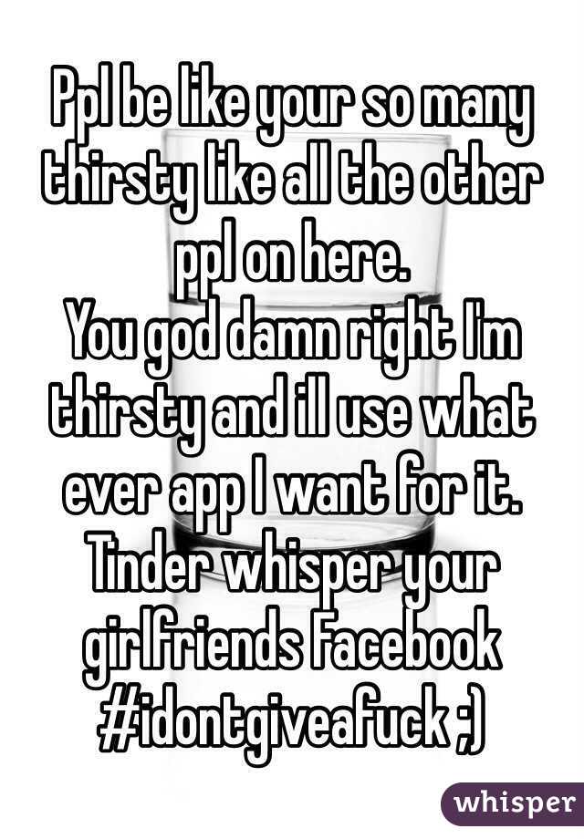 Ppl be like your so many thirsty like all the other ppl on here. 
You god damn right I'm thirsty and ill use what ever app I want for it. Tinder whisper your girlfriends Facebook 
#idontgiveafuck ;)