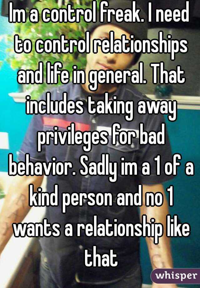 Im a control freak. I need to control relationships and life in general. That includes taking away privileges for bad behavior. Sadly im a 1 of a kind person and no 1 wants a relationship like that