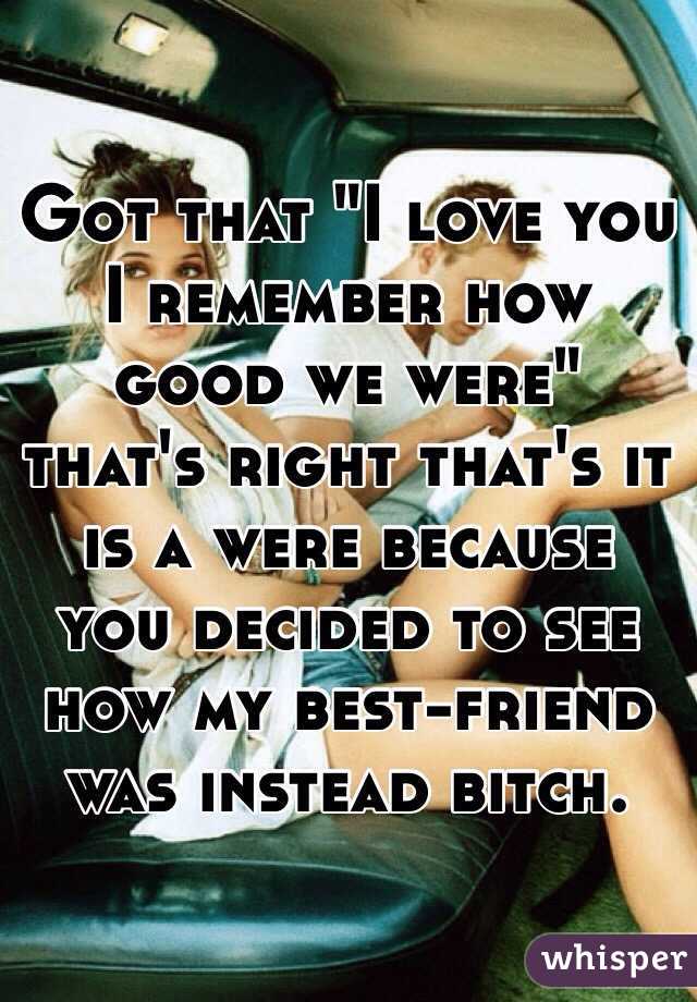 Got that "I love you I remember how good we were" that's right that's it is a were because you decided to see how my best-friend was instead bitch.