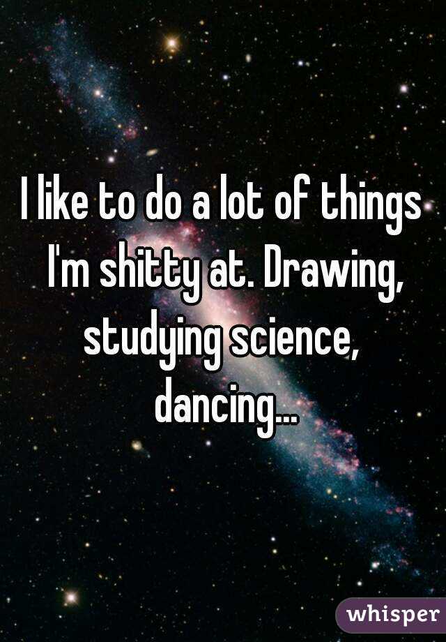 I like to do a lot of things I'm shitty at. Drawing, studying science,  dancing...