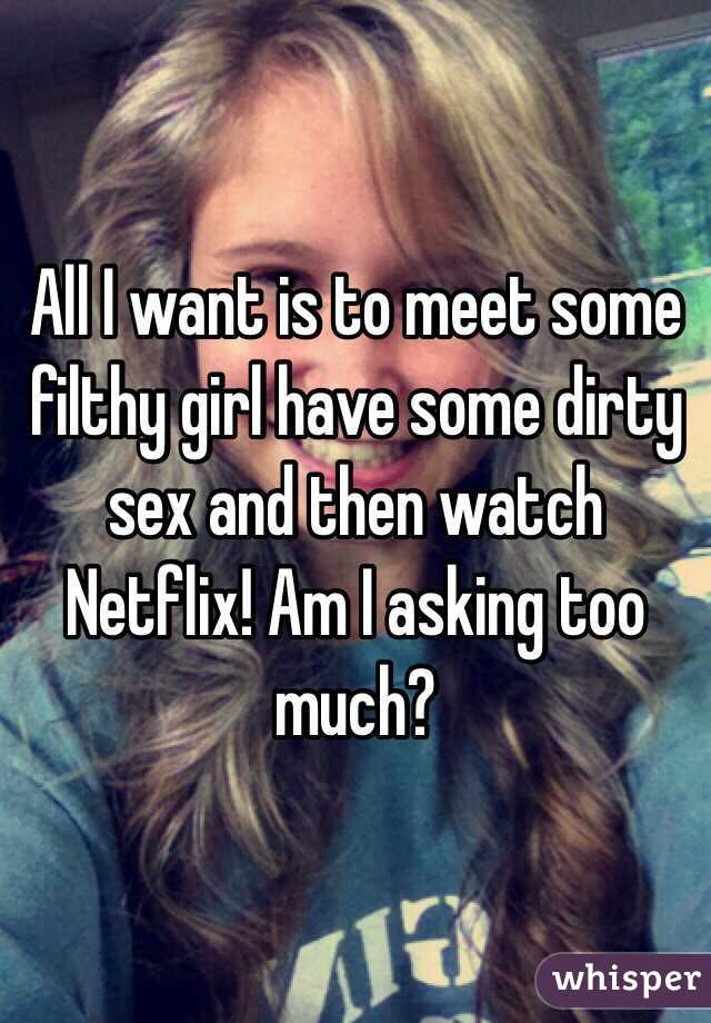 All I want is to meet some filthy girl have some dirty sex and then watch Netflix! Am I asking too much? 