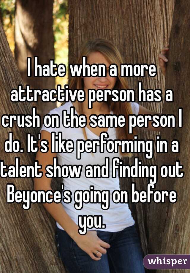 I hate when a more attractive person has a crush on the same person I do. It's like performing in a talent show and finding out Beyonce's going on before you. 