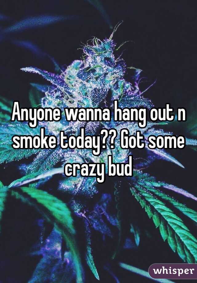 Anyone wanna hang out n smoke today?? Got some crazy bud