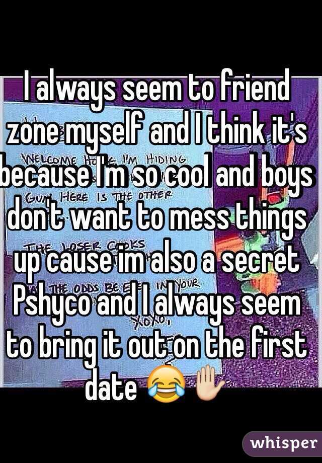 I always seem to friend zone myself and I think it's because I'm so cool and boys don't want to mess things up cause im also a secret Pshyco and I always seem to bring it out on the first date 😂✋ 