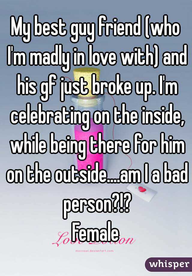 My best guy friend (who I'm madly in love with) and his gf just broke up. I'm celebrating on the inside, while being there for him on the outside....am I a bad person?!?
Female