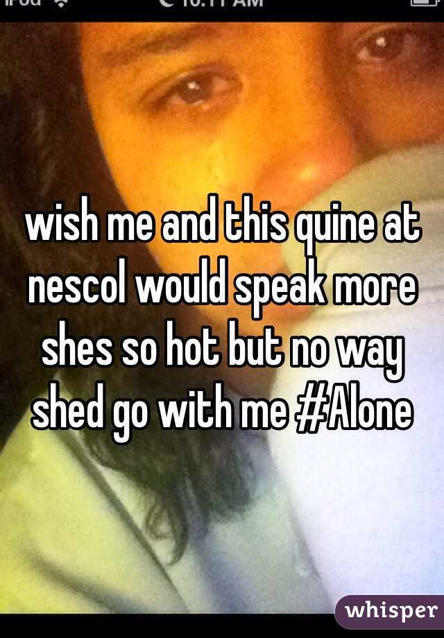 wish me and this quine at nescol would speak more shes so hot but no way shed go with me #Alone