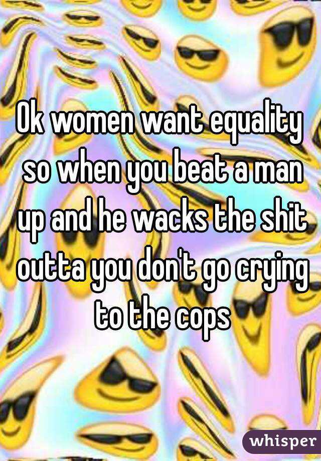 Ok women want equality so when you beat a man up and he wacks the shit outta you don't go crying to the cops