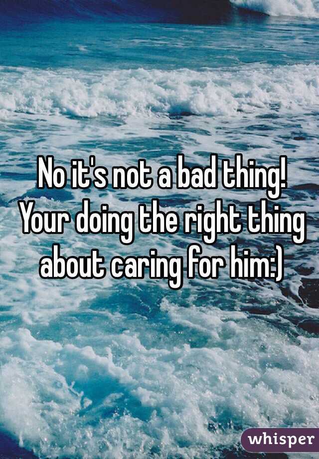 No it's not a bad thing! Your doing the right thing about caring for him:) 
