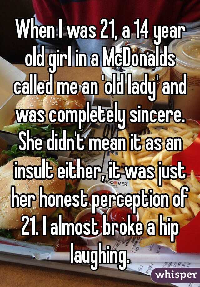When I was 21, a 14 year old girl in a McDonalds called me an 'old lady' and was completely sincere. She didn't mean it as an insult either, it was just her honest perception of 21. I almost broke a hip laughing.