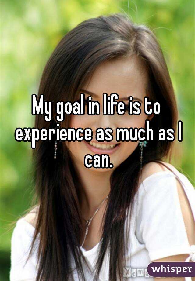 My goal in life is to experience as much as I can.