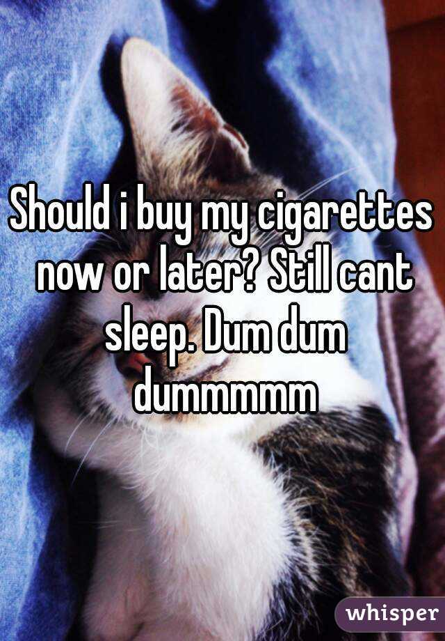 Should i buy my cigarettes now or later? Still cant sleep. Dum dum dummmmm