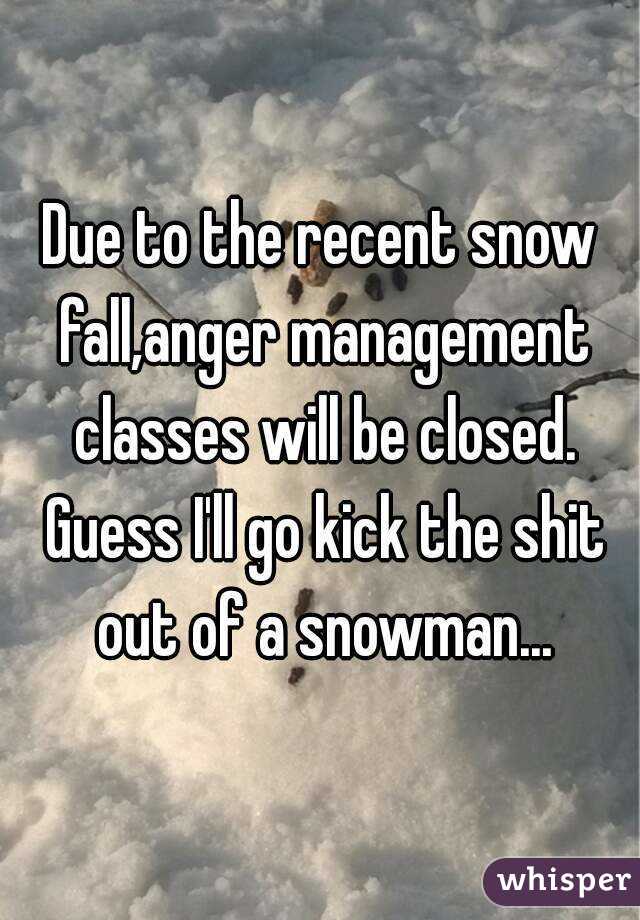 Due to the recent snow fall,anger management classes will be closed. Guess I'll go kick the shit out of a snowman...
