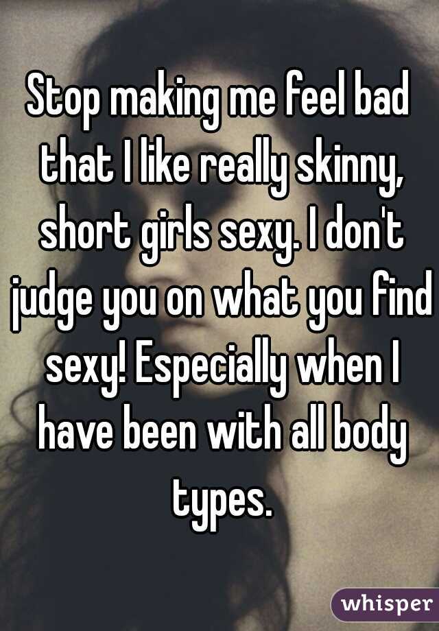 Stop making me feel bad that I like really skinny, short girls sexy. I don't judge you on what you find sexy! Especially when I have been with all body types.