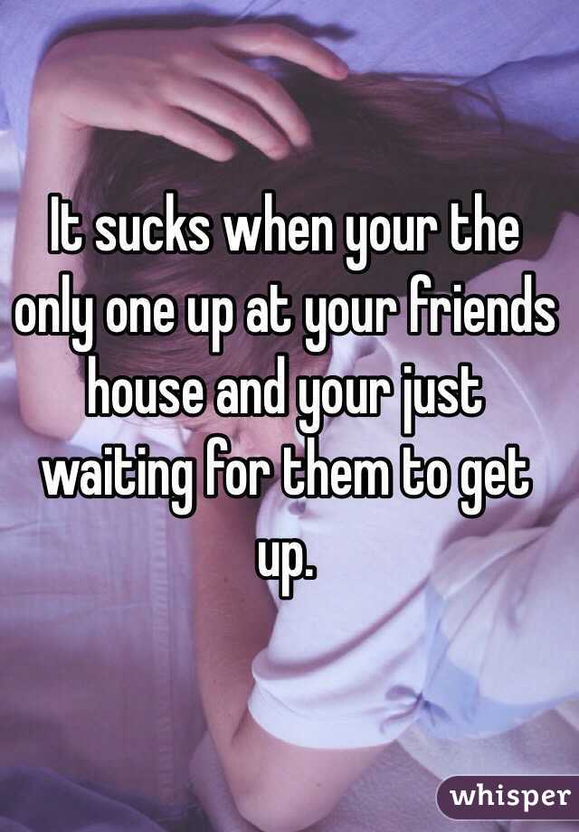 It sucks when your the only one up at your friends house and your just waiting for them to get up. 