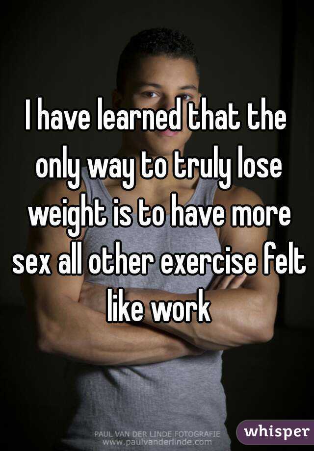 I have learned that the only way to truly lose weight is to have more sex all other exercise felt like work