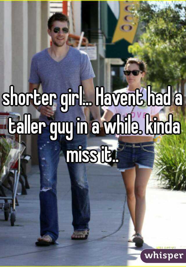 shorter girl... Havent had a taller guy in a while. kinda miss it.. 