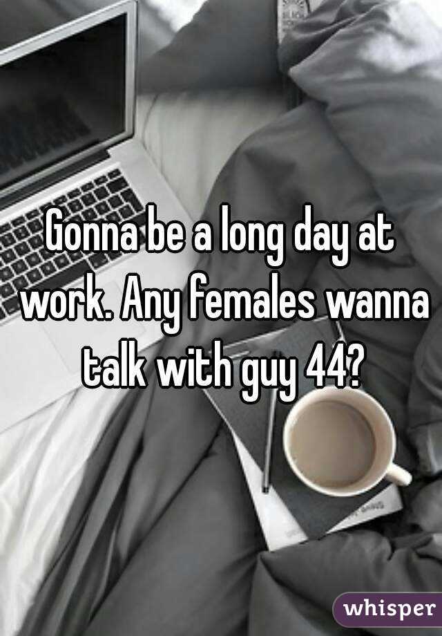 Gonna be a long day at work. Any females wanna talk with guy 44?