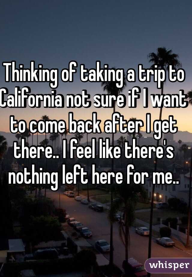 Thinking of taking a trip to California not sure if I want to come back after I get there.. I feel like there's nothing left here for me..