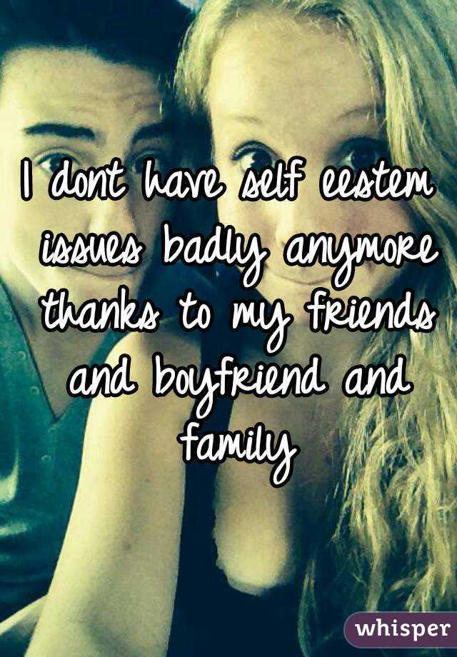 I dont have self eestem issues badly anymore thanks to my friends and boyfriend and family