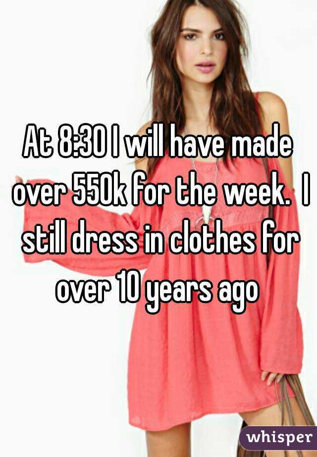 At 8:30 I will have made over 550k for the week.  I still dress in clothes for over 10 years ago 
