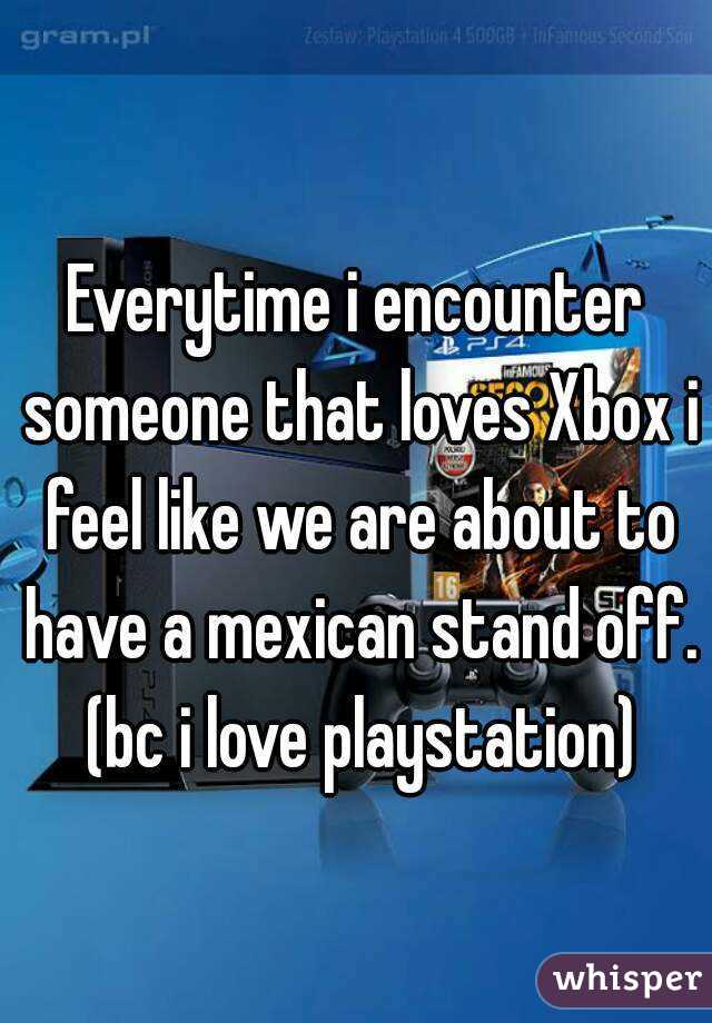 Everytime i encounter someone that loves Xbox i feel like we are about to have a mexican stand off. (bc i love playstation)