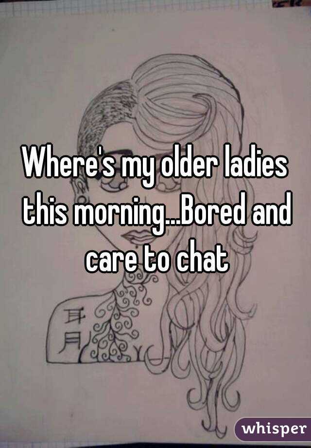 Where's my older ladies this morning...Bored and care to chat