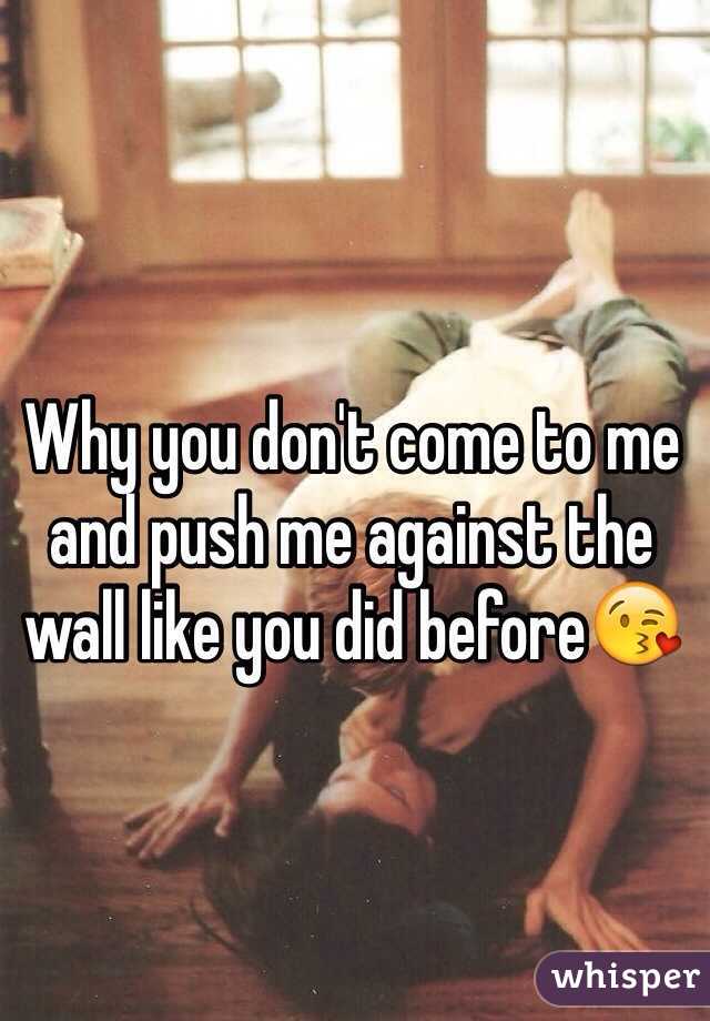 Why you don't come to me and push me against the wall like you did before😘