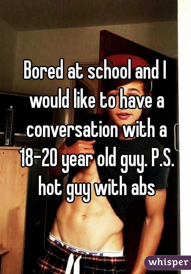 Bored at school and I would like to have a conversation with a 18-20 year old guy. P.S. hot guy with abs