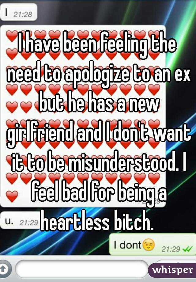 I have been feeling the need to apologize to an ex but he has a new girlfriend and I don't want it to be misunderstood. I feel bad for being a heartless bitch. 
