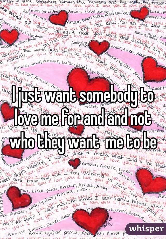 I just want somebody to love me for and and not who they want  me to be 