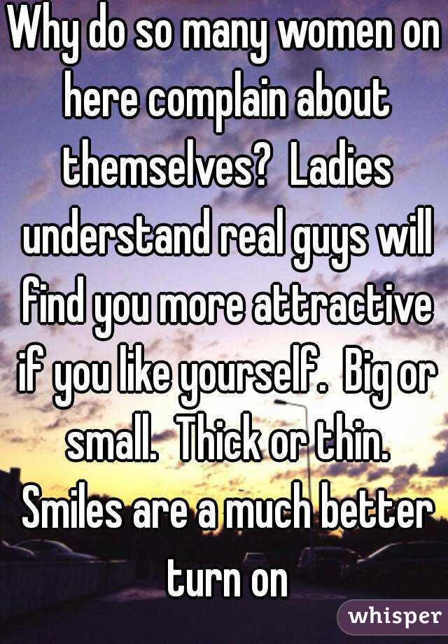 Why do so many women on here complain about themselves?  Ladies understand real guys will find you more attractive if you like yourself.  Big or small.  Thick or thin. Smiles are a much better turn on