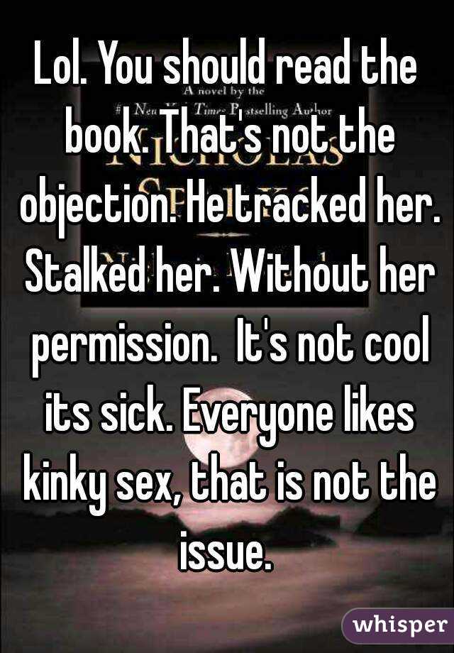 Lol. You should read the book. That's not the objection. He tracked her. Stalked her. Without her permission.  It's not cool its sick. Everyone likes kinky sex, that is not the issue. 