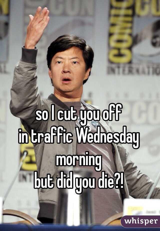 so I cut you off 
in traffic Wednesday 
morning
but did you die?! 