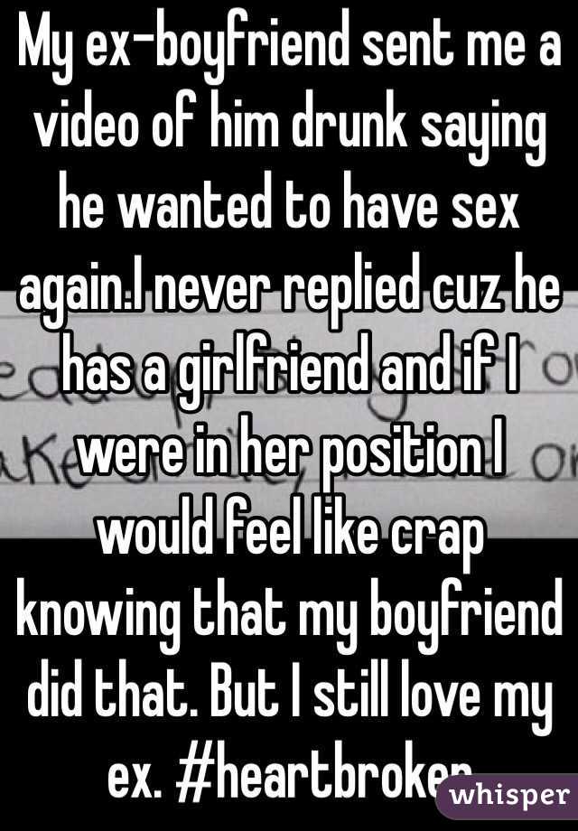 My ex-boyfriend sent me a video of him drunk saying he wanted to have sex again.I never replied cuz he has a girlfriend and if I were in her position I would feel like crap knowing that my boyfriend did that. But I still love my ex. #heartbroken