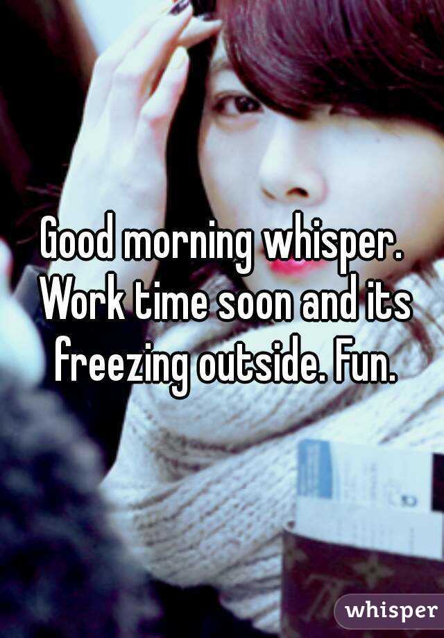 Good morning whisper. Work time soon and its freezing outside. Fun.