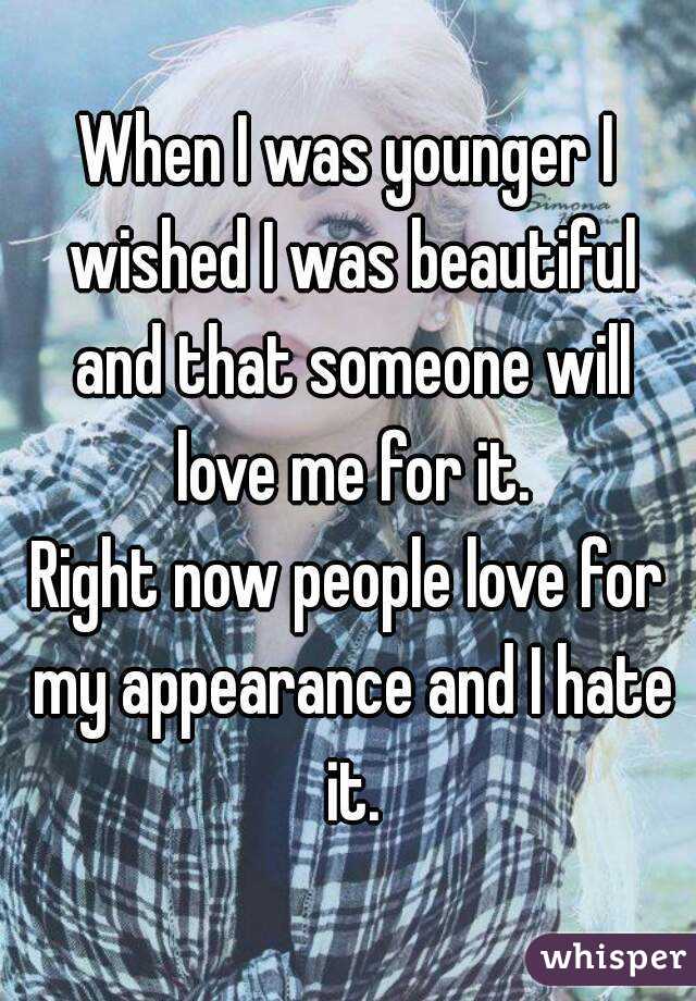 When I was younger I wished I was beautiful and that someone will love me for it.
Right now people love for my appearance and I hate it.