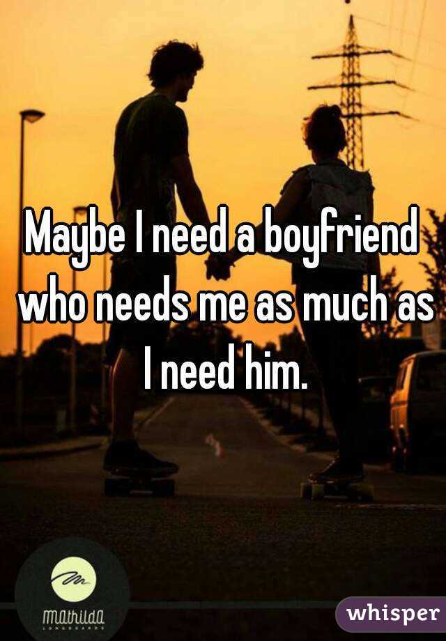 Maybe I need a boyfriend who needs me as much as I need him.