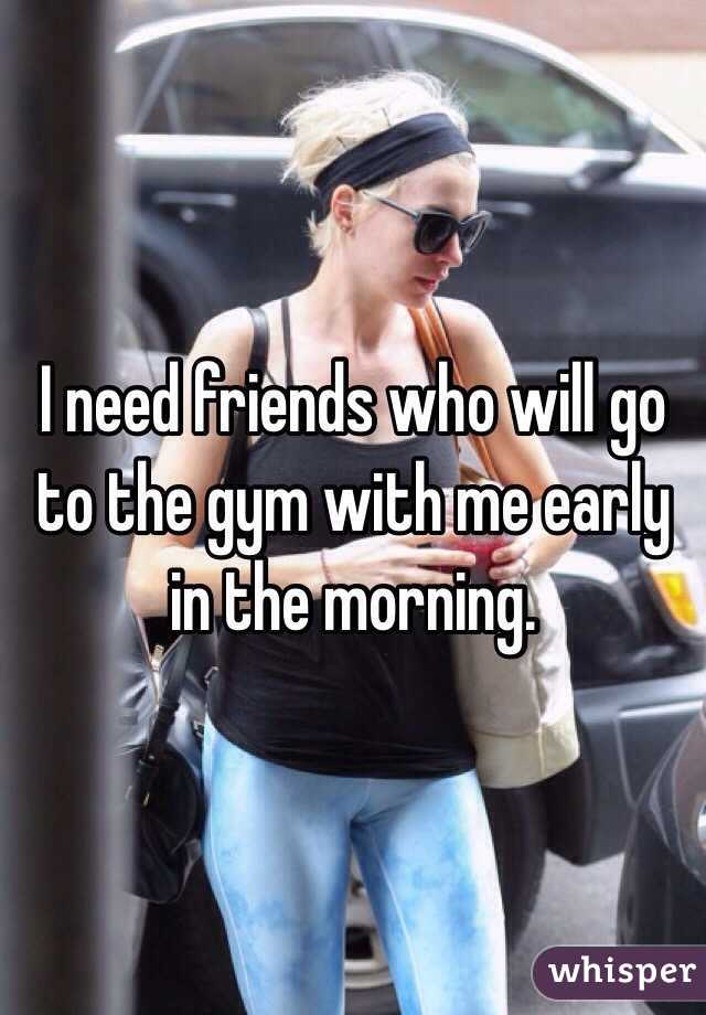 I need friends who will go to the gym with me early in the morning.