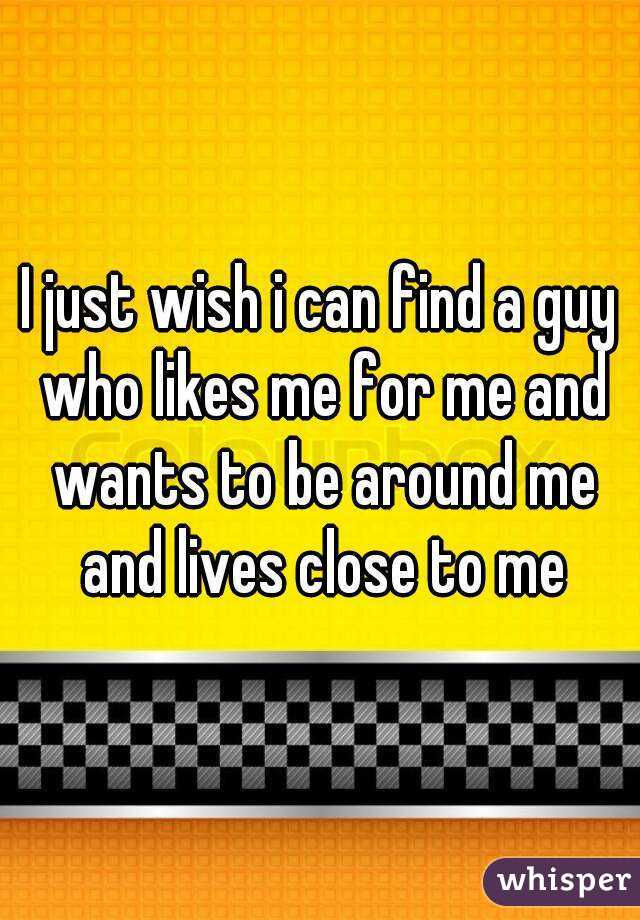 I just wish i can find a guy who likes me for me and wants to be around me and lives close to me