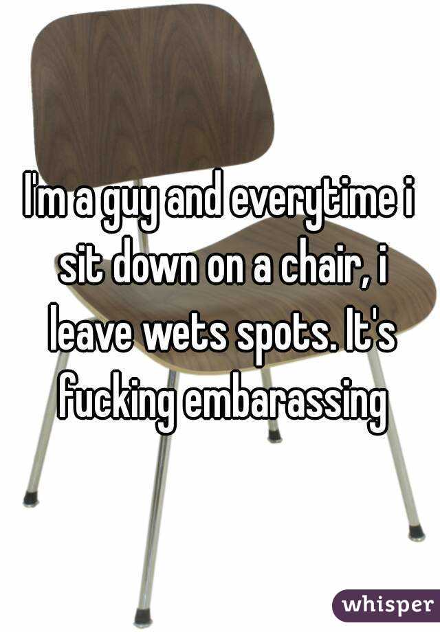 I'm a guy and everytime i sit down on a chair, i leave wets spots. It's fucking embarassing