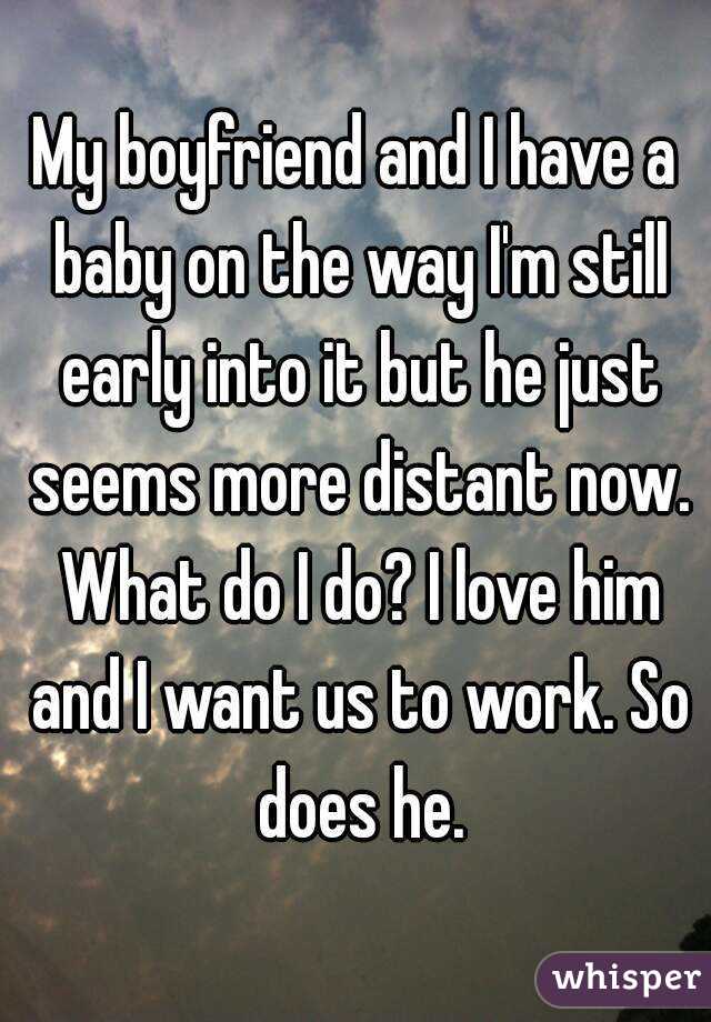 My boyfriend and I have a baby on the way I'm still early into it but he just seems more distant now. What do I do? I love him and I want us to work. So does he.