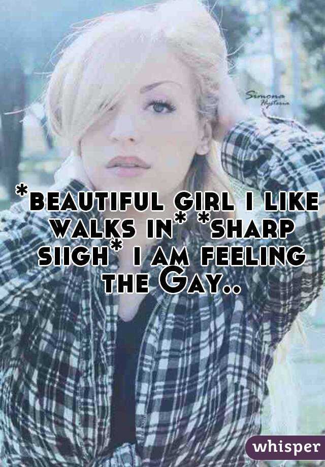 *beautiful girl i like walks in* *sharp siigh* i am feeling the Gay..