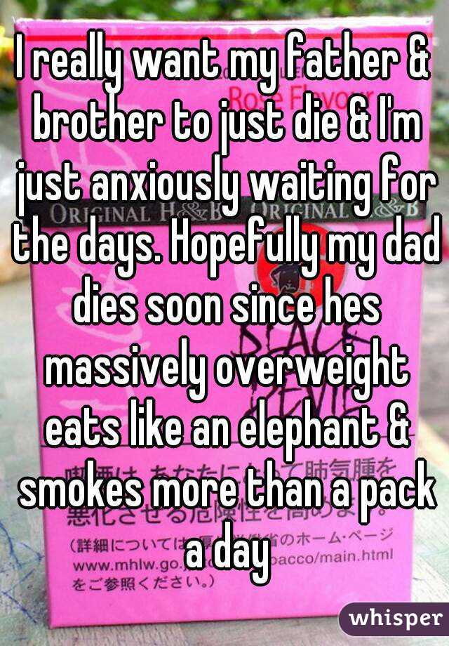 I really want my father & brother to just die & I'm just anxiously waiting for the days. Hopefully my dad dies soon since hes massively overweight eats like an elephant & smokes more than a pack a day