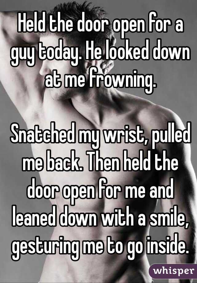 Held the door open for a guy today. He looked down at me frowning. 

Snatched my wrist, pulled me back. Then held the door open for me and leaned down with a smile, gesturing me to go inside.